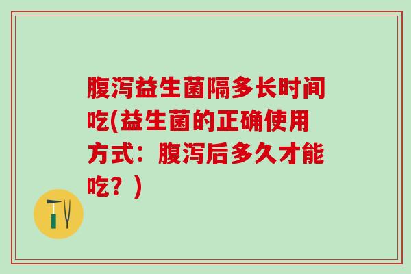 益生菌隔多长时间吃(益生菌的正确使用方式：后多久才能吃？)