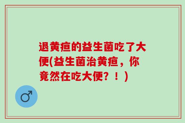 退黄疸的益生菌吃了大便(益生菌黄疸，你竟然在吃大便？！)