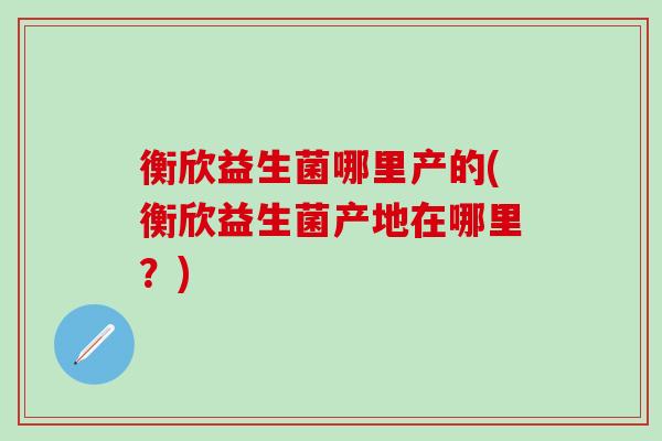 衡欣益生菌哪里产的(衡欣益生菌产地在哪里？)