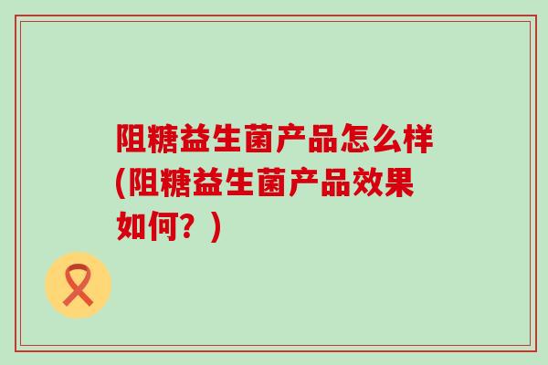 阻糖益生菌产品怎么样(阻糖益生菌产品效果如何？)