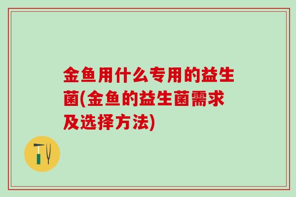 金鱼用什么专用的益生菌(金鱼的益生菌需求及选择方法)