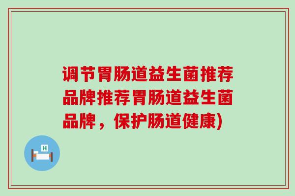 调节道益生菌推荐品牌推荐道益生菌品牌，保护肠道健康)