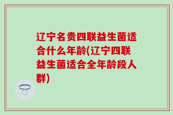 辽宁名贵四联益生菌适合什么年龄(辽宁四联益生菌适合全年龄段人群)