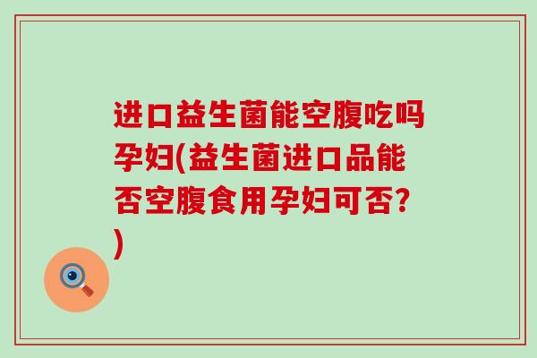 进口益生菌能空腹吃吗孕妇(益生菌进口品能否空腹食用孕妇可否？)
