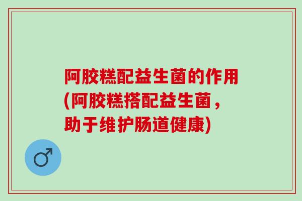 阿胶糕配益生菌的作用(阿胶糕搭配益生菌，助于维护肠道健康)