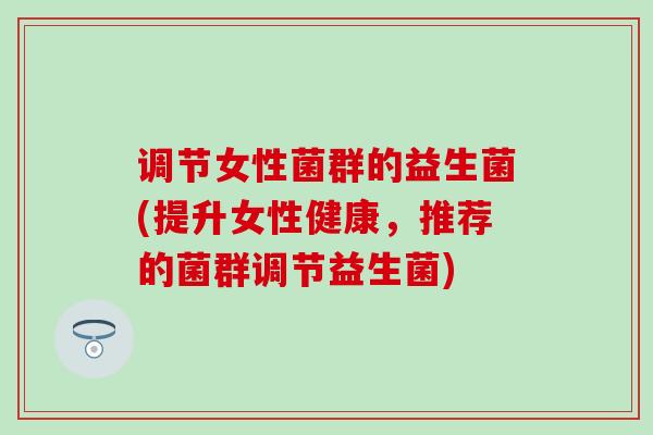 调节女性菌群的益生菌(提升女性健康，推荐的菌群调节益生菌)