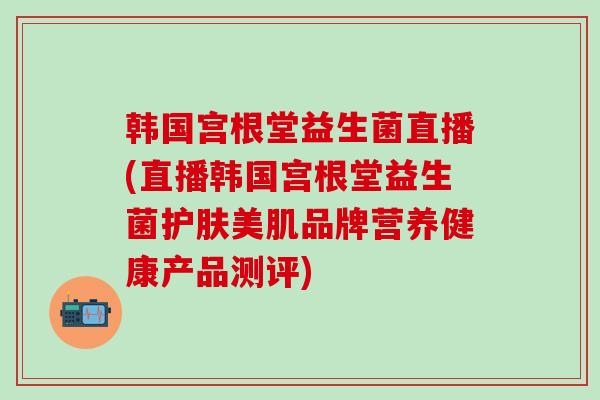韩国宫根堂益生菌直播(直播韩国宫根堂益生菌护肤美肌品牌营养健康产品测评)
