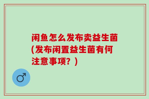 闲鱼怎么发布卖益生菌(发布闲置益生菌有何注意事项？)