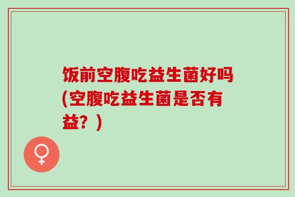 饭前空腹吃益生菌好吗(空腹吃益生菌是否有益？)