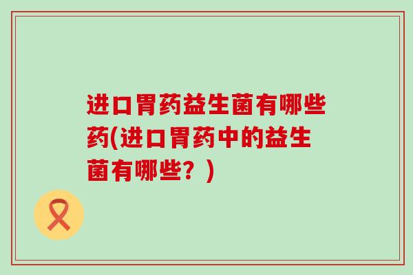 进口胃药益生菌有哪些药(进口胃药中的益生菌有哪些？)