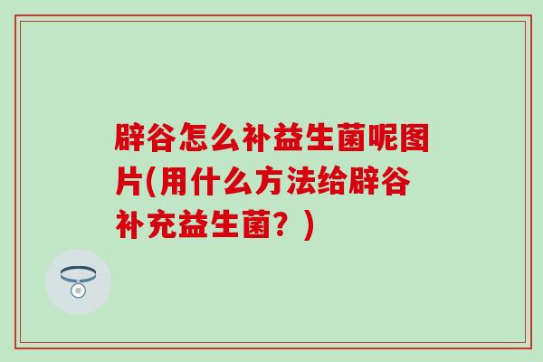 辟谷怎么补益生菌呢图片(用什么方法给辟谷补充益生菌？)