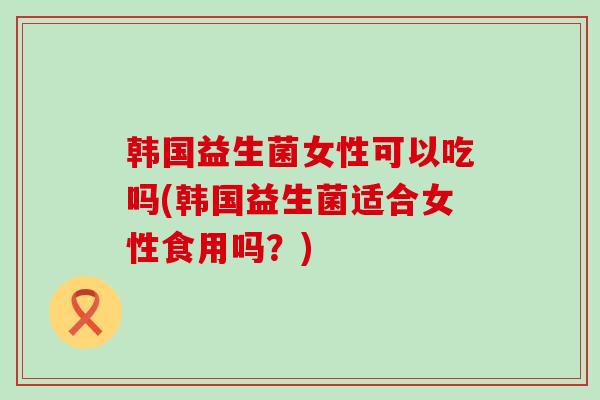 韩国益生菌女性可以吃吗(韩国益生菌适合女性食用吗？)