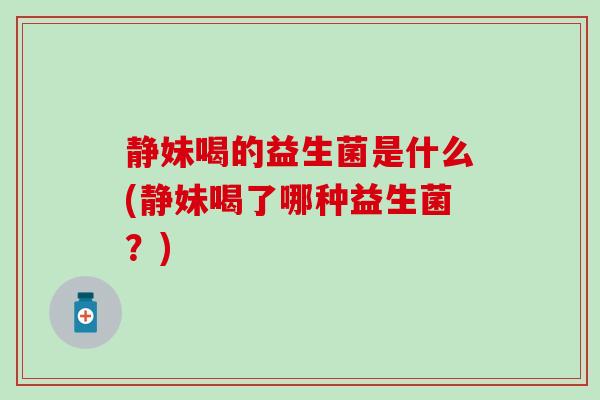 静妹喝的益生菌是什么(静妹喝了哪种益生菌？)