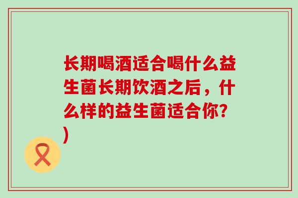 长期喝酒适合喝什么益生菌长期饮酒之后，什么样的益生菌适合你？)
