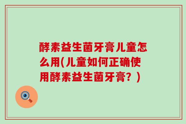 酵素益生菌牙膏儿童怎么用(儿童如何正确使用酵素益生菌牙膏？)
