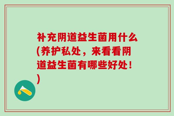 补充益生菌用什么(养护私处，来看看益生菌有哪些好处！)
