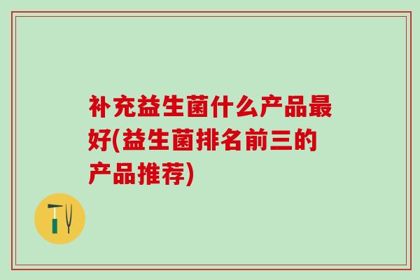 补充益生菌什么产品好(益生菌排名前三的产品推荐)