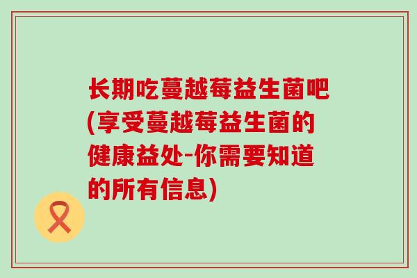 长期吃蔓越莓益生菌吧(享受蔓越莓益生菌的健康益处-你需要知道的所有信息)