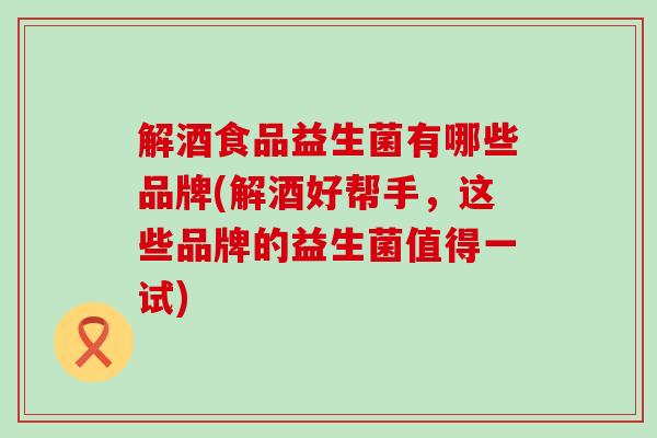 解酒食品益生菌有哪些品牌(解酒好帮手，这些品牌的益生菌值得一试)