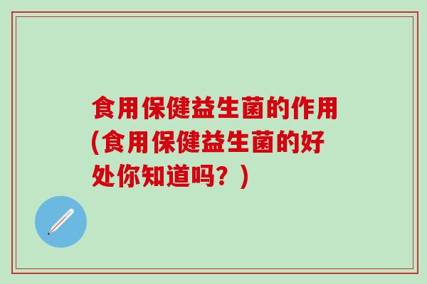 食用保健益生菌的作用(食用保健益生菌的好处你知道吗？)