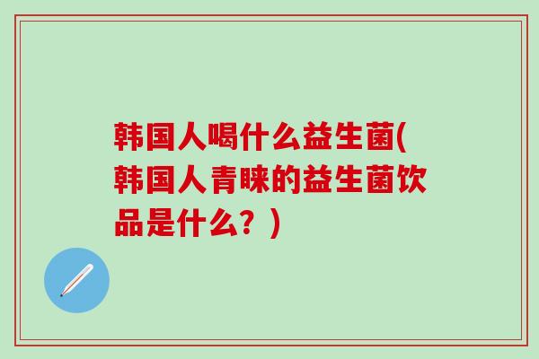 韩国人喝什么益生菌(韩国人青睐的益生菌饮品是什么？)