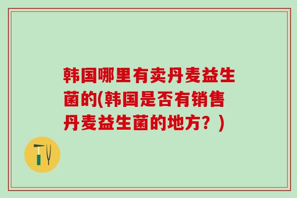 韩国哪里有卖丹麦益生菌的(韩国是否有销售丹麦益生菌的地方？)