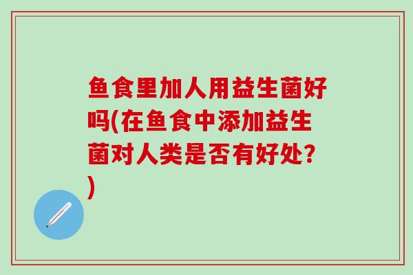 鱼食里加人用益生菌好吗(在鱼食中添加益生菌对人类是否有好处？)