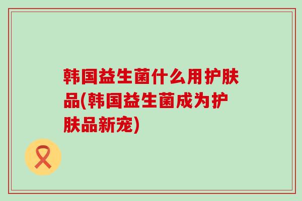 韩国益生菌什么用护肤品(韩国益生菌成为护肤品新宠)