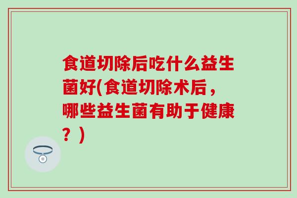 食道切除后吃什么益生菌好(食道切除术后,哪些益生菌有助于健康?) 食道切除后吃什么益生菌好(食道切除术后,哪些益生菌有助于健康?)