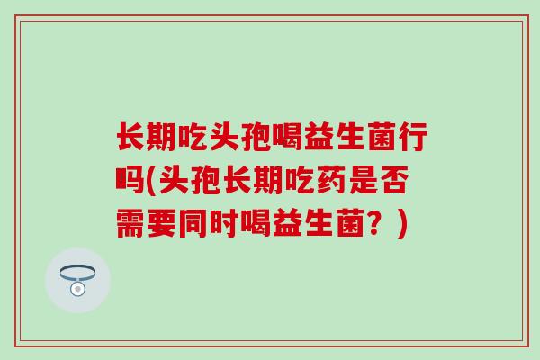 长期吃头孢喝益生菌行吗(头孢长期吃药是否需要同时喝益生菌？)