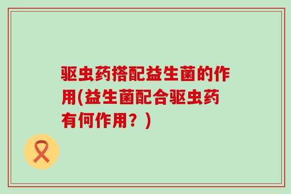驱虫药搭配益生菌的作用(益生菌配合驱虫药有何作用?) 驱虫药搭配益生菌的作用(益生菌配合驱虫药有何作用?)