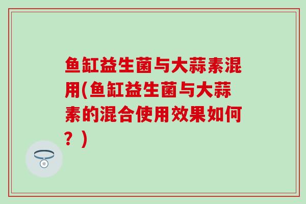 鱼缸益生菌与大蒜素混用(鱼缸益生菌与大蒜素的混合使用效果如何？)