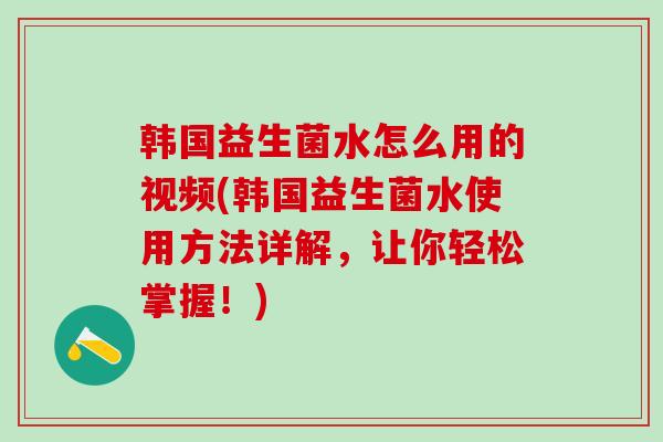 韩国益生菌水怎么用的视频(韩国益生菌水使用方法详解，让你轻松掌握！)