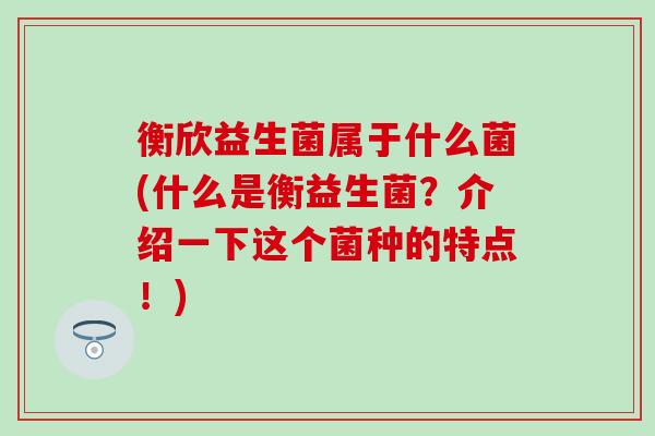 衡欣益生菌属于什么菌(什么是衡益生菌？介绍一下这个菌种的特点！)