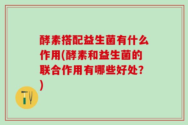 酵素搭配益生菌有什么作用(酵素和益生菌的联合作用有哪些好处？)