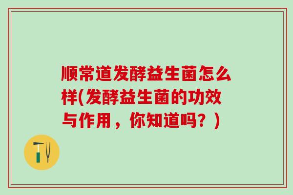 顺常道发酵益生菌怎么样(发酵益生菌的功效与作用，你知道吗？)