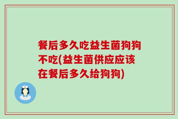 餐后多久吃益生菌狗狗不吃(益生菌供应应该在餐后多久给狗狗)