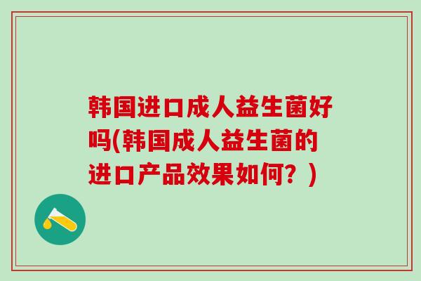 韩国进口成人益生菌好吗(韩国成人益生菌的进口产品效果如何？)
