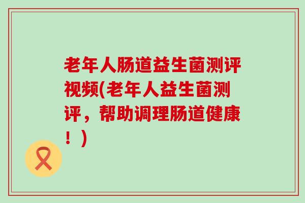 老年人肠道益生菌测评视频(老年人益生菌测评，帮助调理肠道健康！)