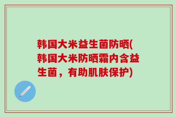 韩国大米益生菌防晒(韩国大米防晒霜内含益生菌，有助保护)