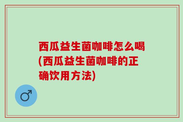 西瓜益生菌咖啡怎么喝(西瓜益生菌咖啡的正确饮用方法)