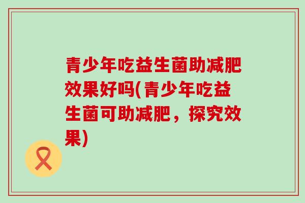 青少年吃益生菌助效果好吗(青少年吃益生菌可助，探究效果)