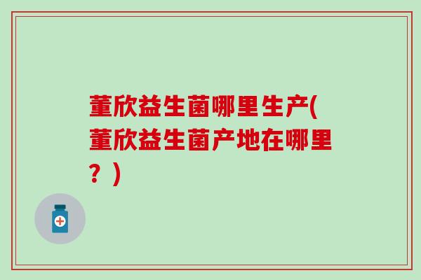 董欣益生菌哪里生产(董欣益生菌产地在哪里?) 董欣益生菌哪里生产(董欣益生菌产地在哪里?)