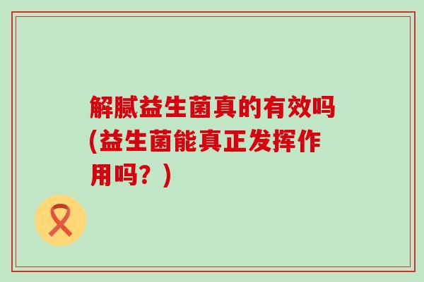 解腻益生菌真的有效吗(益生菌能真正发挥作用吗?) 解腻益生菌真的有效吗(益生菌能真正发挥作用吗?)