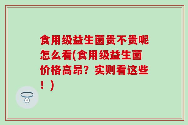 食用级益生菌贵不贵呢怎么看(食用级益生菌价格高昂？实则看这些！)