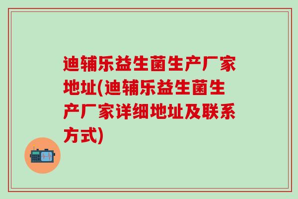 迪辅乐益生菌生产厂家地址(迪辅乐益生菌生产厂家详细地址及联系方式)