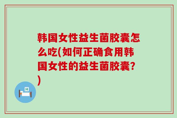 韩国女性益生菌胶囊怎么吃(如何正确食用韩国女性的益生菌胶囊？)