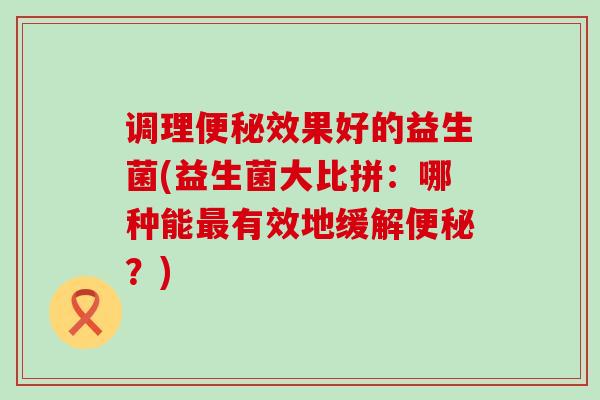 调理效果好的益生菌(益生菌大比拼：哪种能有效地缓解？)