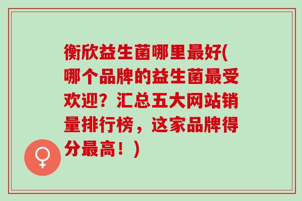 衡欣益生菌哪里好(哪个品牌的益生菌受欢迎？汇总五大网站销量排行榜，这家品牌得分高！)