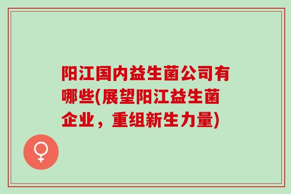 阳江国内益生菌公司有哪些(展望阳江益生菌企业，重组新生力量)